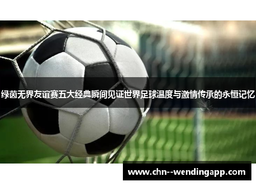 绿茵无界友谊赛五大经典瞬间见证世界足球温度与激情传承的永恒记忆 绿茵无界友谊赛五大经典瞬间见证世界足球温度与激情传承的永恒记忆