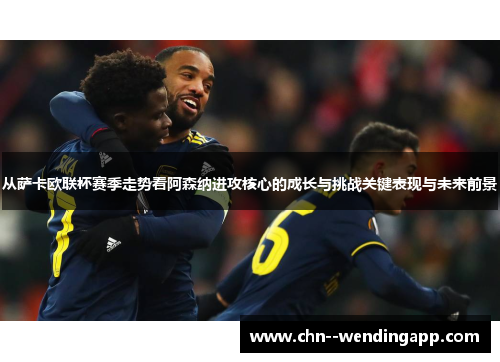 从萨卡欧联杯赛季走势看阿森纳进攻核心的成长与挑战关键表现与未来前景 从萨卡欧联杯赛季走势看阿森纳进攻核心的成长与挑战关键表现与未来前景
