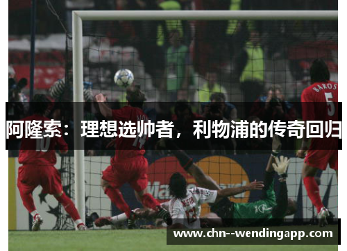 阿隆索:理想选帅者,利物浦的传奇回归 阿隆索:理想选帅者,利物浦的传奇回归