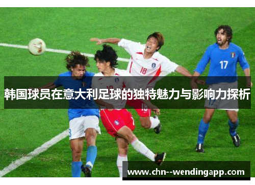 韩国球员在意大利足球的独特魅力与影响力探析 韩国球员在意大利足球的独特魅力与影响力探析