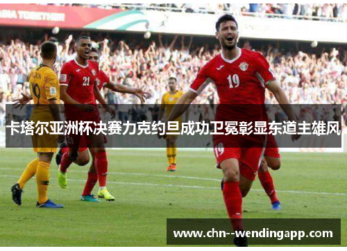卡塔尔亚洲杯决赛力克约旦成功卫冕彰显东道主雄风 卡塔尔亚洲杯决赛力克约旦成功卫冕彰显东道主雄风