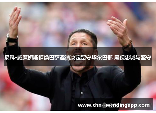 尼科·威廉姆斯拒绝巴萨邀请决定留守毕尔巴鄂 展现忠诚与坚守