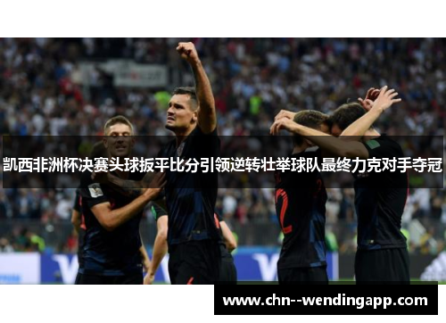 凯西非洲杯决赛头球扳平比分引领逆转壮举球队最终力克对手夺冠 凯西非洲杯决赛头球扳平比分引领逆转壮举球队最终力克对手夺冠