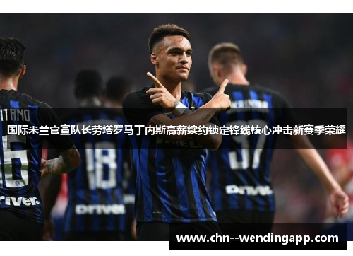 国际米兰官宣队长劳塔罗马丁内斯高薪续约锁定锋线核心冲击新赛季荣耀