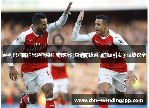 萨利巴对阵伯恩茅斯染红成转折阿森纳防线瞬间崩塌引发争议热议全