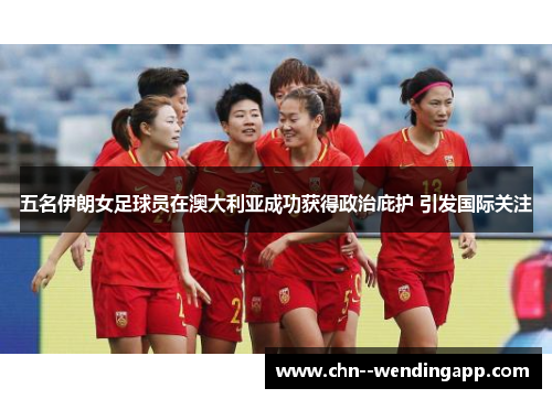 五名伊朗女足球员在澳大利亚成功获得政治庇护 引发国际关注