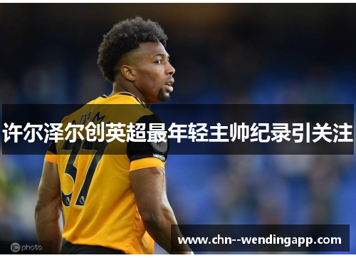 许尔泽尔创英超最年轻主帅纪录引关注 许尔泽尔创英超最年轻主帅纪录引关注